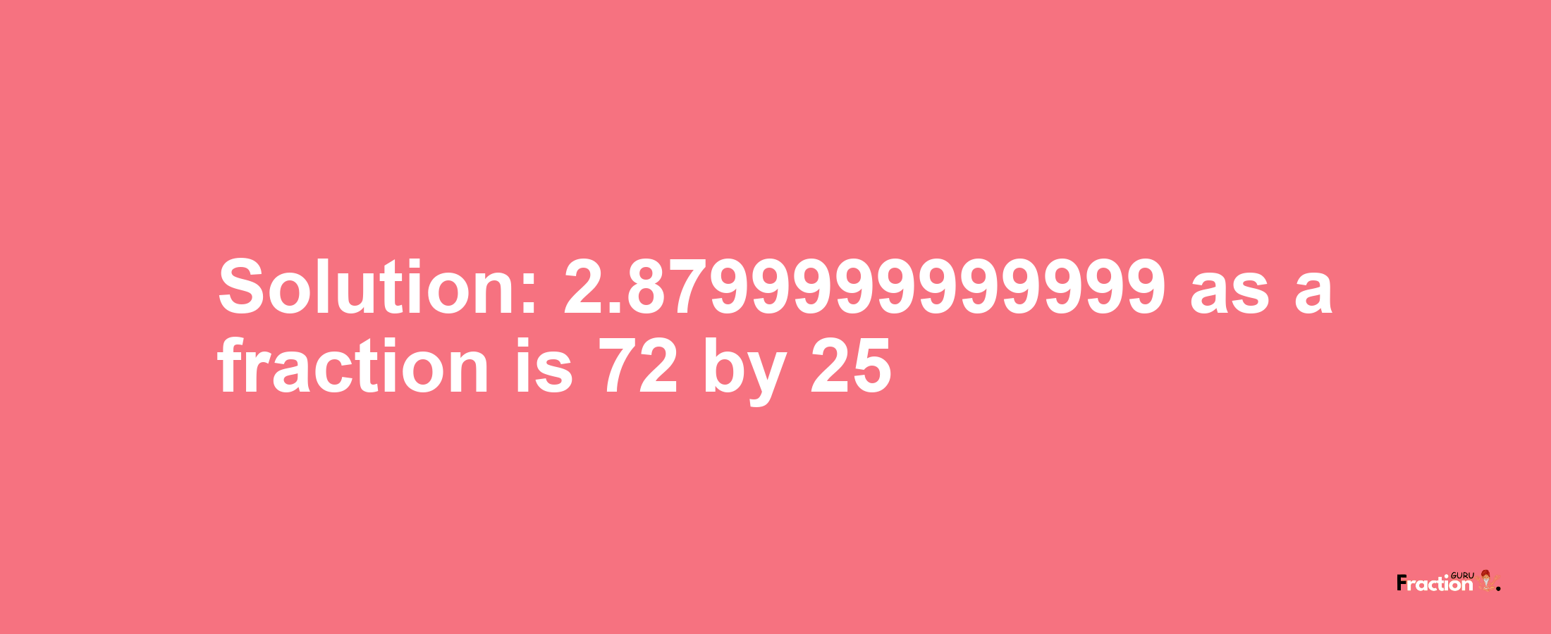 Solution:2.8799999999999 as a fraction is 72/25